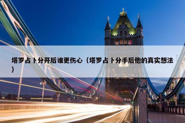 塔罗占卜分开后谁更伤心（塔罗占卜分手后他的真实想法）
