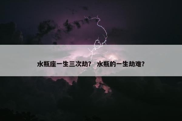 水瓶座一生三次劫？ 水瓶的一生劫难？