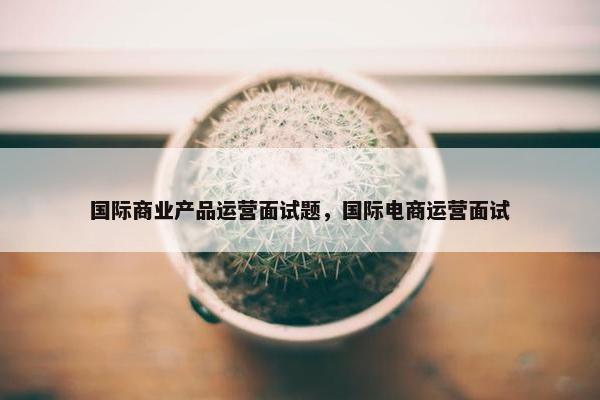 国际商业产品运营面试题，国际电商运营面试