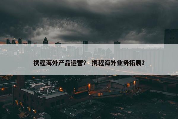 携程海外产品运营？ 携程海外业务拓展？