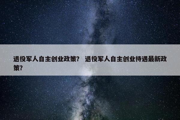 退役军人自主创业政策？ 退役军人自主创业待遇最新政策？