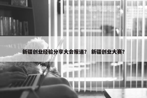 新疆创业经验分享大会报道？ 新疆创业大赛？