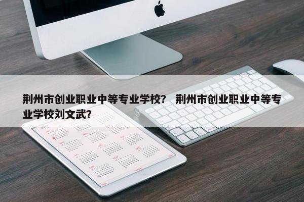 荆州市创业职业中等专业学校？ 荆州市创业职业中等专业学校刘文武？