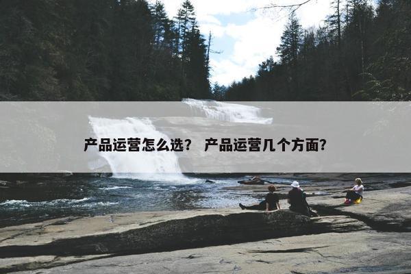 产品运营怎么选？ 产品运营几个方面？