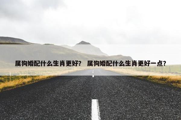 属狗婚配什么生肖更好？ 属狗婚配什么生肖更好一点？