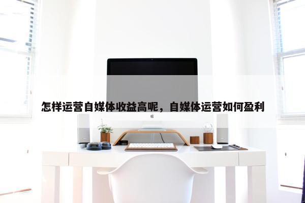 怎样运营自媒体收益高呢，自媒体运营如何盈利