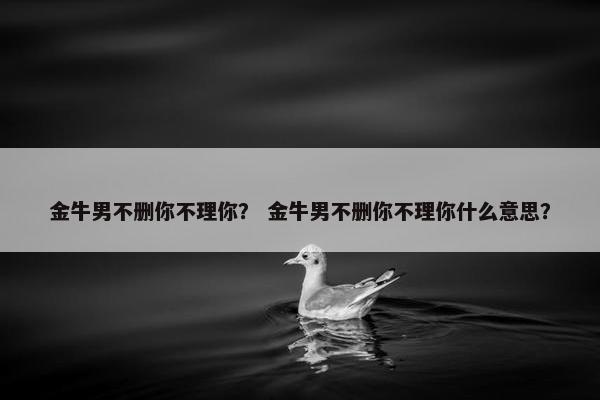 金牛男不删你不理你？ 金牛男不删你不理你什么意思？