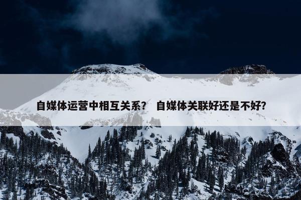 自媒体运营中相互关系？ 自媒体关联好还是不好？