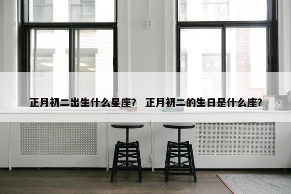 正月初二出生什么星座？ 正月初二的生日是什么座？