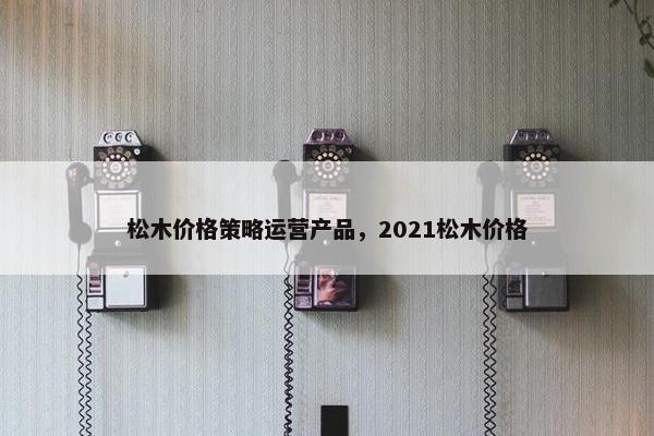 松木价格策略运营产品，2021松木价格