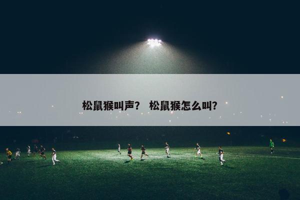 松鼠猴叫声？ 松鼠猴怎么叫？