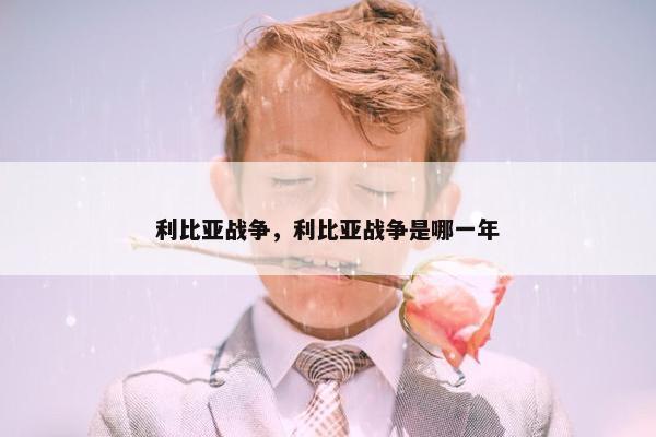 利比亚战争，利比亚战争是哪一年