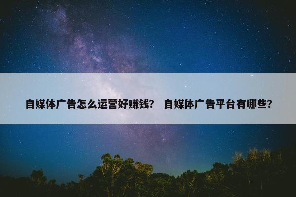 自媒体广告怎么运营好赚钱？ 自媒体广告平台有哪些？