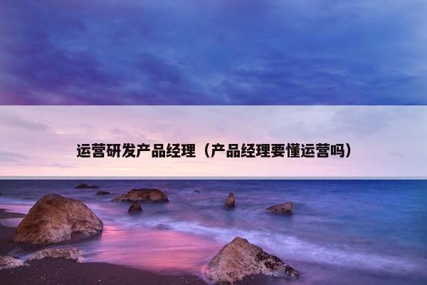 运营研发产品经理（产品经理要懂运营吗）