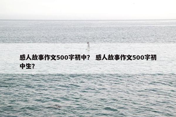 感人故事作文500字初中？ 感人故事作文500字初中生？