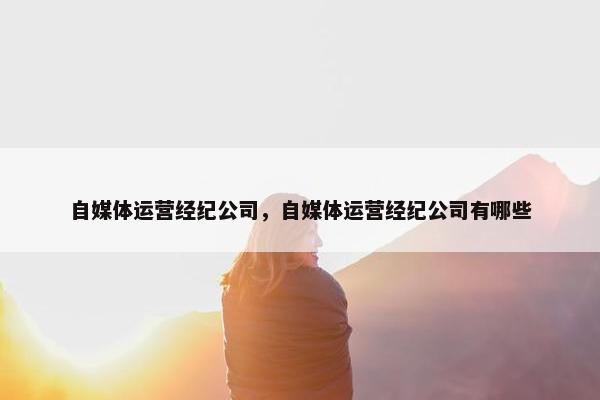 自媒体运营经纪公司，自媒体运营经纪公司有哪些