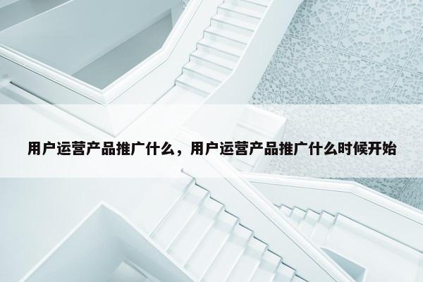 用户运营产品推广什么，用户运营产品推广什么时候开始