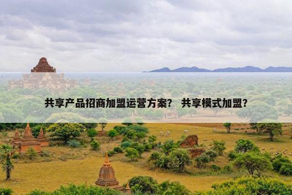 共享产品招商加盟运营方案？ 共享模式加盟？