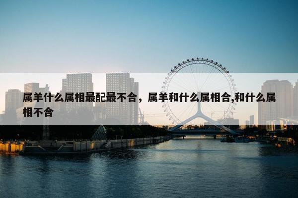 属羊什么属相最配最不合,属羊和什么属相合,和什么属相不合 属羊什么属相最配最不合,属羊和什么属相合,和什么属相不合