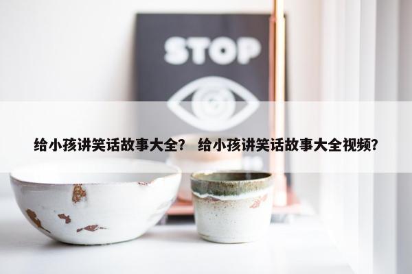 给小孩讲笑话故事大全？ 给小孩讲笑话故事大全视频？