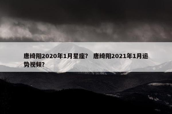 唐绮阳2020年1月星座？ 唐绮阳2021年1月运势视频？