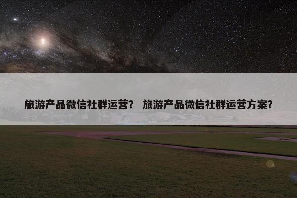 旅游产品微信社群运营？ 旅游产品微信社群运营方案？