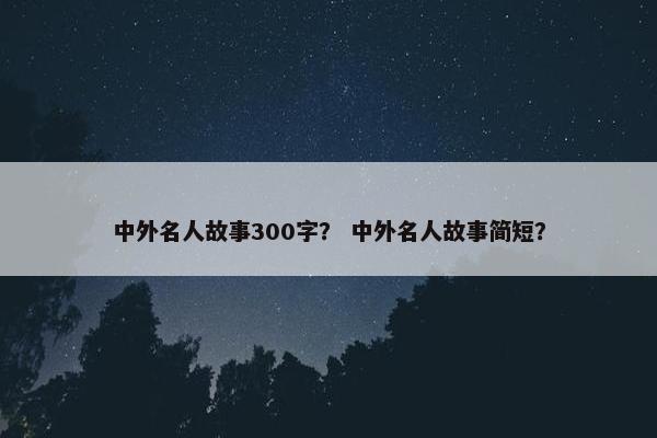 中外名人故事300字? 中外名人故事简短? 中外名人故事300字? 中外名人故事简短?