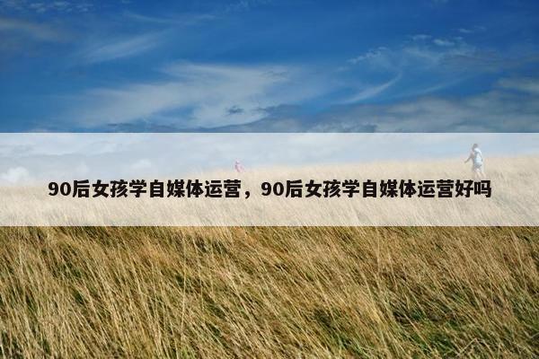 90后女孩学自媒体运营，90后女孩学自媒体运营好吗