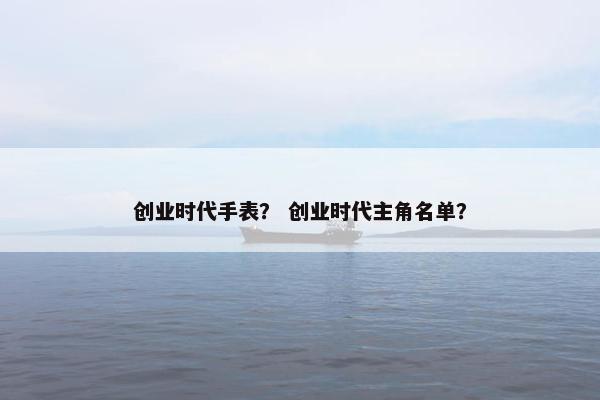 创业时代手表？ 创业时代主角名单？