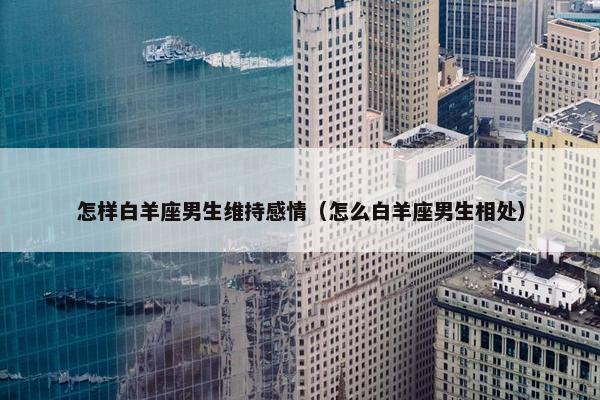 怎样白羊座男生维持感情（怎么白羊座男生相处）