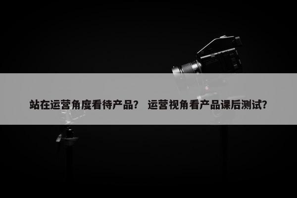 站在运营角度看待产品？ 运营视角看产品课后测试？