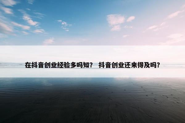 在抖音创业经验多吗知？ 抖音创业还来得及吗？