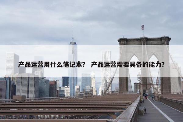 产品运营用什么笔记本？ 产品运营需要具备的能力？