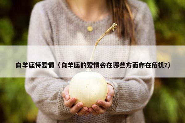 白羊座待爱情（白羊座的爱情会在哪些方面存在危机?）