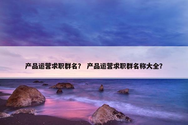 产品运营求职群名？ 产品运营求职群名称大全？