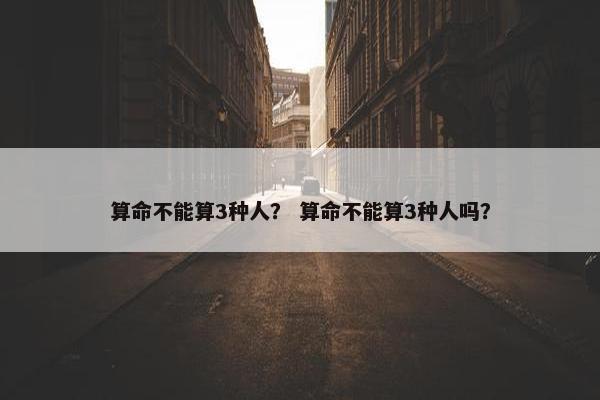 算命不能算3种人？ 算命不能算3种人吗？