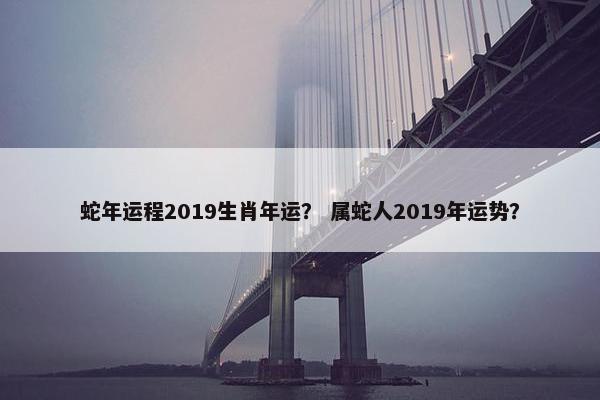 蛇年运程2019生肖年运？ 属蛇人2019年运势？