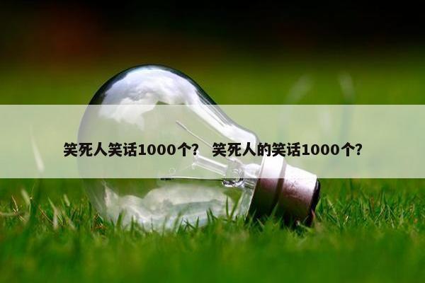 笑死人笑话1000个? 笑死人的笑话1000个?