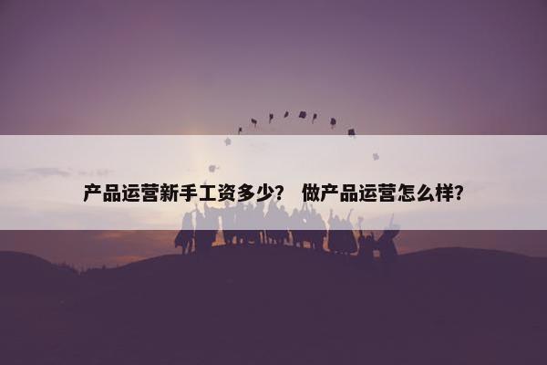 产品运营新手工资多少？ 做产品运营怎么样？