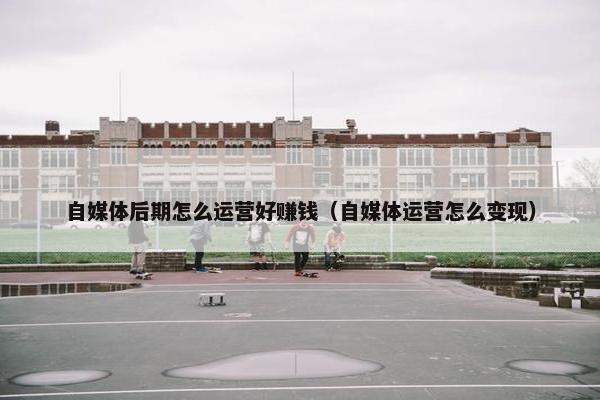 自媒体后期怎么运营好赚钱（自媒体运营怎么变现）