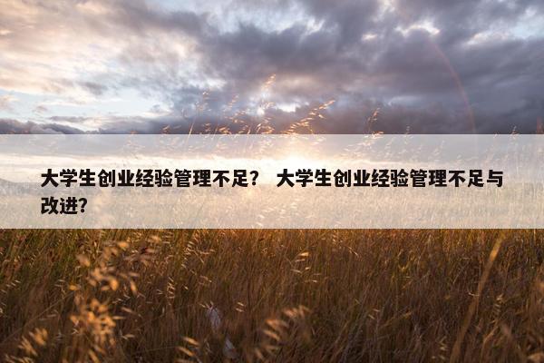 大学生创业经验管理不足？ 大学生创业经验管理不足与改进？