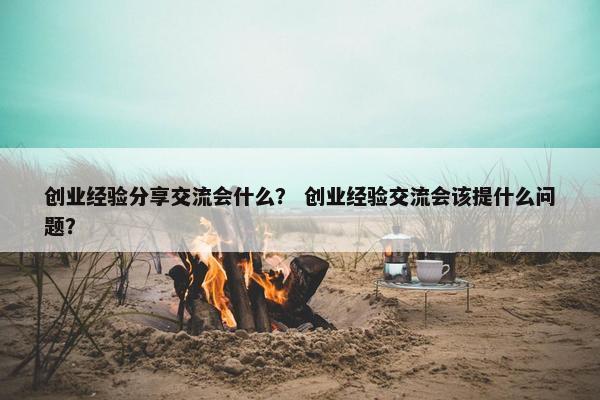 创业经验分享交流会什么？ 创业经验交流会该提什么问题？