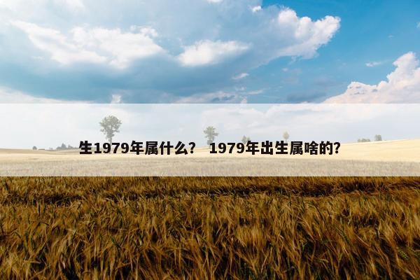 生1979年属什么？ 1979年出生属啥的？