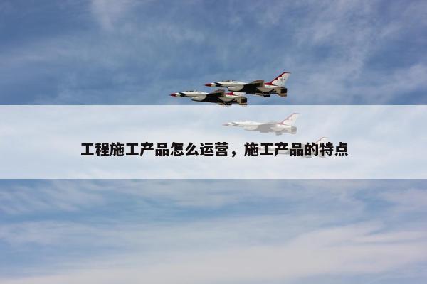 工程施工产品怎么运营，施工产品的特点