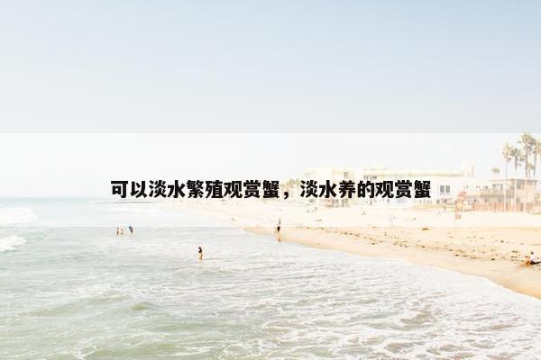 可以淡水繁殖观赏蟹,淡水养的观赏蟹 可以淡水繁殖观赏蟹,淡水养的观赏蟹