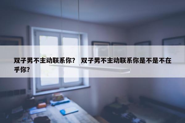 双子男不主动联系你？ 双子男不主动联系你是不是不在乎你？