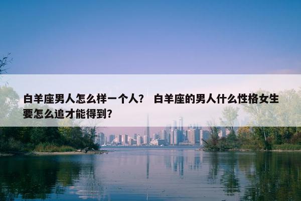 白羊座男人怎么样一个人？ 白羊座的男人什么性格女生要怎么追才能得到？