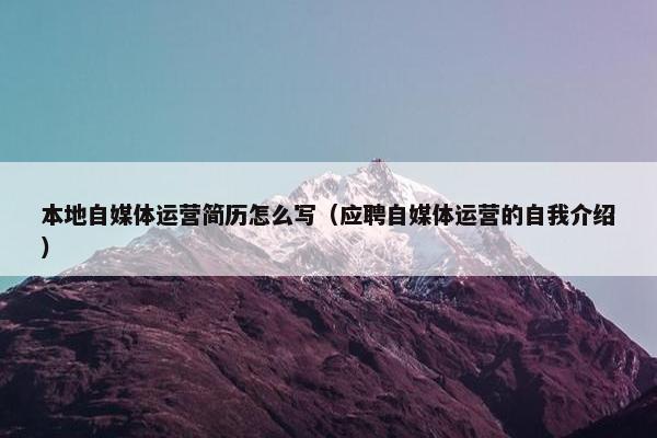本地自媒体运营简历怎么写（应聘自媒体运营的自我介绍）