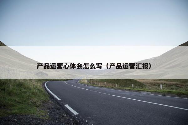 产品运营心体会怎么写（产品运营汇报）