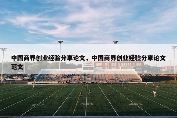 中国商界创业经验分享论文，中国商界创业经验分享论文范文